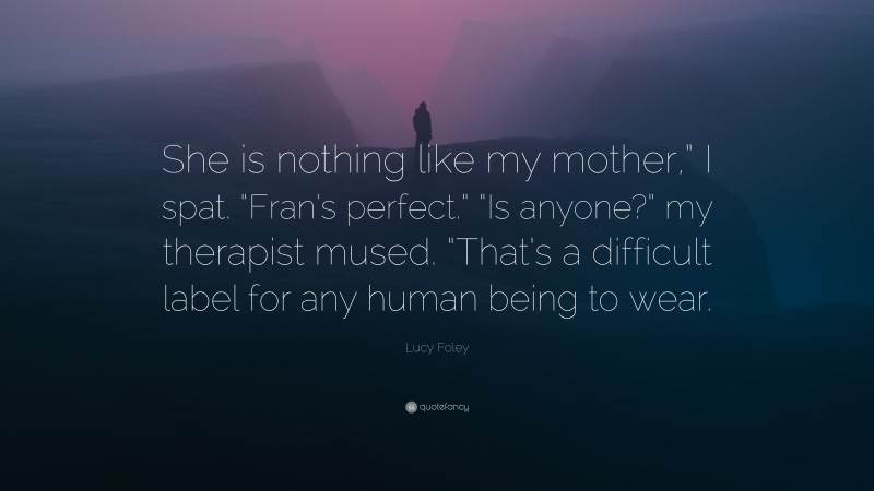 Lucy Foley Quote: “She is nothing like my mother,” I spat. “Fran’s perfect.” “Is anyone?” my therapist mused. “That’s a difficult label for any human being to wear.”