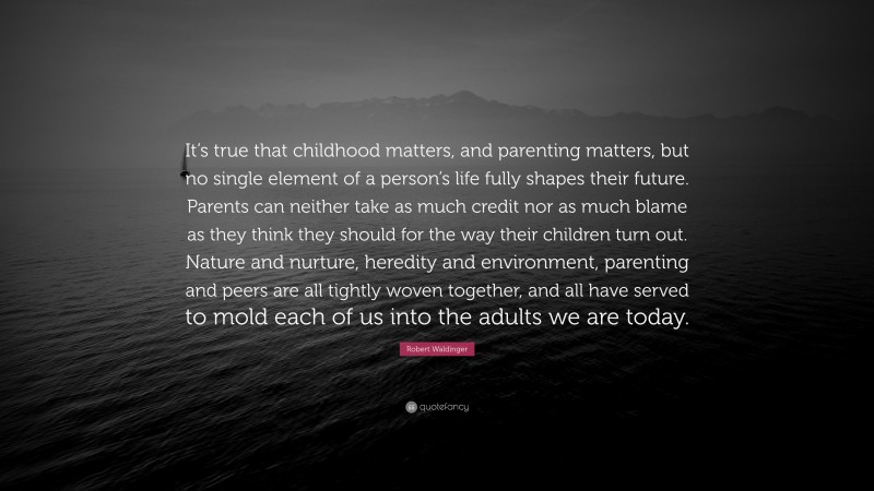Robert Waldinger Quote: “It’s true that childhood matters, and parenting matters, but no single element of a person’s life fully shapes their future. Parents can neither take as much credit nor as much blame as they think they should for the way their children turn out. Nature and nurture, heredity and environment, parenting and peers are all tightly woven together, and all have served to mold each of us into the adults we are today.”