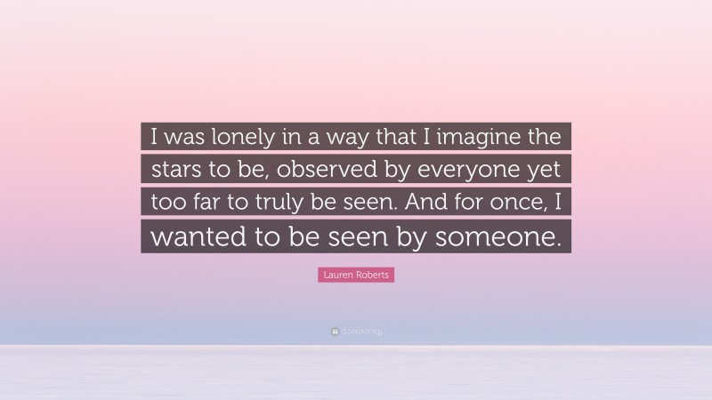 Lauren Roberts Quote: “I was lonely in a way that I imagine the stars to be, observed by everyone yet too far to truly be seen. And for once, I wanted to be seen by someone.”