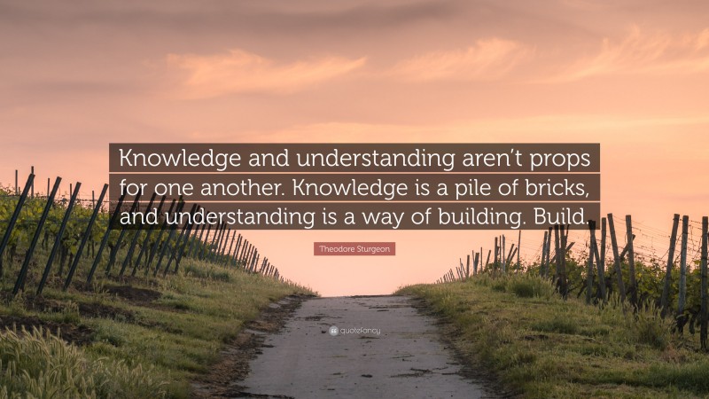 Theodore Sturgeon Quote: “Knowledge and understanding aren’t props for one another. Knowledge is a pile of bricks, and understanding is a way of building. Build.”