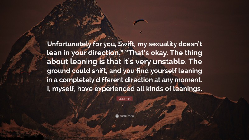 Callie Hart Quote: “Unfortunately for you, Swift, my sexuality doesn’t lean in your direction.” “That’s okay. The thing about leaning is that it’s very unstable. The ground could shift, and you find yourself leaning in a completely different direction at any moment. I, myself, have experienced all kinds of leanings.”