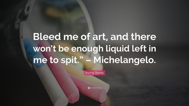 Irving Stone Quote: “Bleed me of art, and there won’t be enough liquid left in me to spit.” – Michelangelo.”