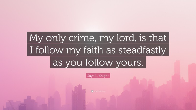 Jaye L. Knight Quote: “My only crime, my lord, is that I follow my faith as steadfastly as you follow yours.”
