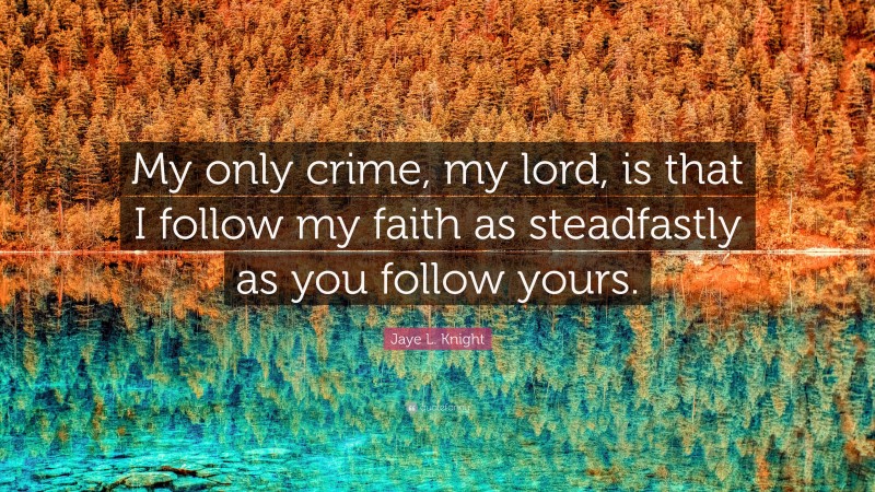 Jaye L. Knight Quote: “My only crime, my lord, is that I follow my faith as steadfastly as you follow yours.”