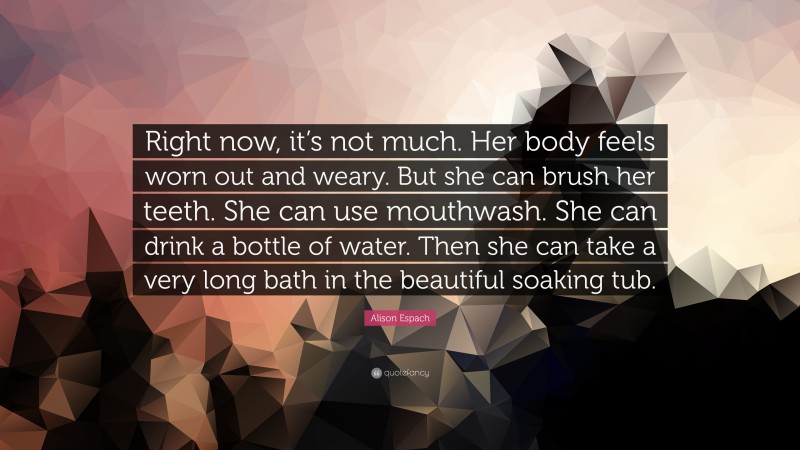 Alison Espach Quote: “Right now, it’s not much. Her body feels worn out and weary. But she can brush her teeth. She can use mouthwash. She can drink a bottle of water. Then she can take a very long bath in the beautiful soaking tub.”