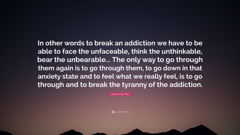 James Hollis PhD Quote: “In other words to break an addiction we have to be able to face the unfaceable, think the unthinkable, bear the unbearable... The only way to go through them again is to go through them, to go down in that anxiety state and to feel what we really feel, is to go through and to break the tyranny of the addiction.”