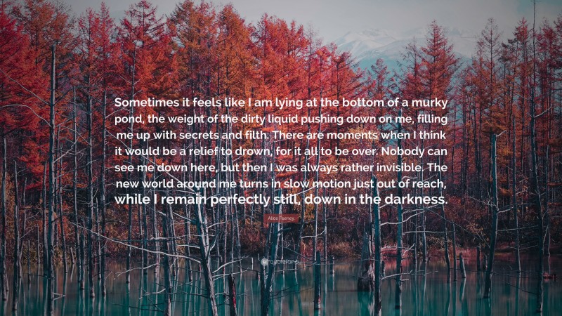 Alice Feeney Quote: “Sometimes it feels like I am lying at the bottom of a murky pond, the weight of the dirty liquid pushing down on me, filling me up with secrets and filth. There are moments when I think it would be a relief to drown, for it all to be over. Nobody can see me down here, but then I was always rather invisible. The new world around me turns in slow motion just out of reach, while I remain perfectly still, down in the darkness.”