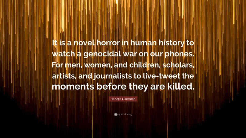 Isabella Hammad Quote: “It is a novel horror in human history to watch a genocidal war on our phones. For men, women, and children, scholars, artists, and journalists to live-tweet the moments before they are killed.”