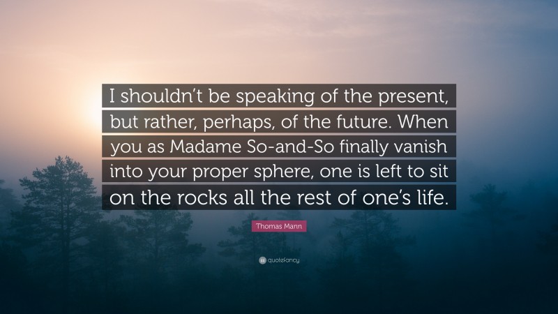 Thomas Mann Quote: “I shouldn’t be speaking of the present, but rather, perhaps, of the future. When you as Madame So-and-So finally vanish into your proper sphere, one is left to sit on the rocks all the rest of one’s life.”