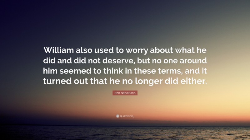 Ann Napolitano Quote: “William also used to worry about what he did and did not deserve, but no one around him seemed to think in these terms, and it turned out that he no longer did either.”
