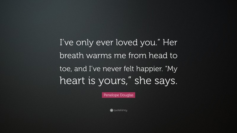 Penelope Douglas Quote: “I’ve only ever loved you.” Her breath warms me from head to toe, and I’ve never felt happier. “My heart is yours,” she says.”