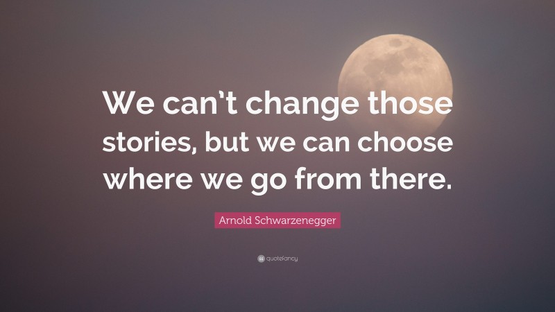Arnold Schwarzenegger Quote: “We can’t change those stories, but we can choose where we go from there.”