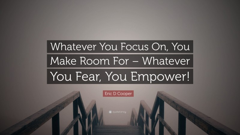 Eric D Cooper Quote: “Whatever You Focus On, You Make Room For – Whatever You Fear, You Empower!”