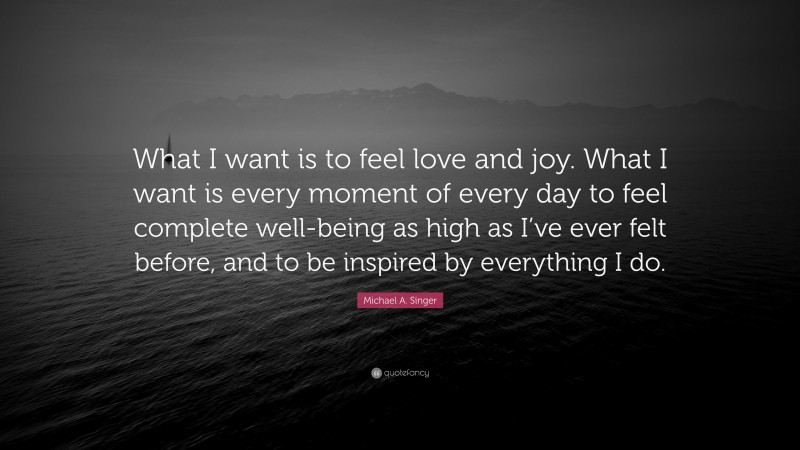 Michael A. Singer Quote: “What I want is to feel love and joy. What I want is every moment of every day to feel complete well-being as high as I’ve ever felt before, and to be inspired by everything I do.”