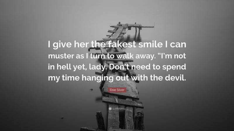 Elsie Silver Quote: “I give her the fakest smile I can muster as I turn to walk away. “I’m not in hell yet, lady. Don’t need to spend my time hanging out with the devil.”