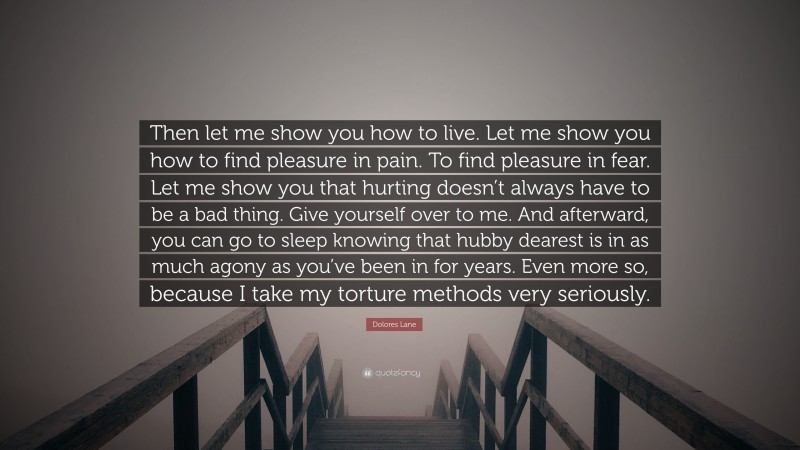 Dolores Lane Quote: “Then let me show you how to live. Let me show you how to find pleasure in pain. To find pleasure in fear. Let me show you that hurting doesn’t always have to be a bad thing. Give yourself over to me. And afterward, you can go to sleep knowing that hubby dearest is in as much agony as you’ve been in for years. Even more so, because I take my torture methods very seriously.”