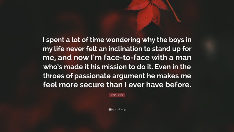 Elsie Silver Quote: “I spent a lot of time wondering why the boys in my life never felt an inclination to stand up for me, and now I’m face-to-face with a man who’s made it his mission to do it. Even in the throes of passionate argument he makes me feel more secure than I ever have before.”