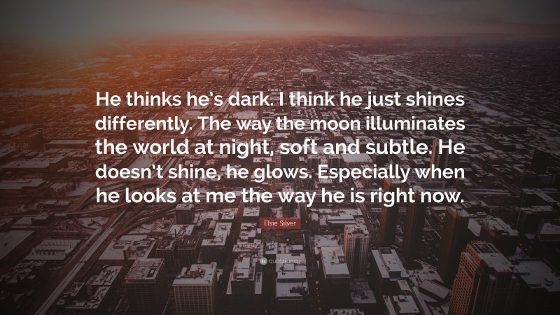 Elsie Silver Quote: “He thinks he’s dark. I think he just shines differently. The way the moon illuminates the world at night, soft and subtle. He doesn’t shine, he glows. Especially when he looks at me the way he is right now.”