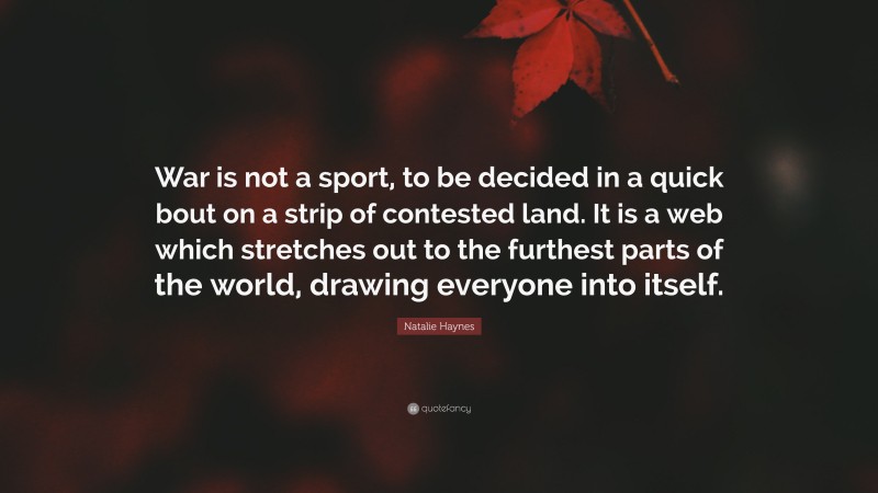 Natalie Haynes Quote: “War is not a sport, to be decided in a quick bout on a strip of contested land. It is a web which stretches out to the furthest parts of the world, drawing everyone into itself.”