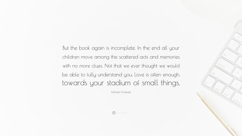 Michael Ondaatje Quote: “But the book again is incomplete. In the end all your children move among the scattered acts and memories with no more clues. Not that we ever thought we would be able to fully understand you. Love is often enough, towards your stadium of small things.”