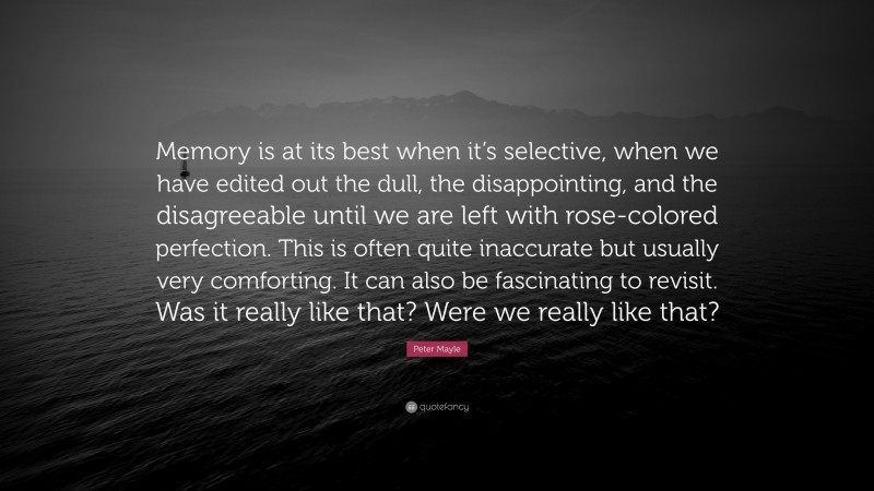 Peter Mayle Quote: “Memory is at its best when it’s selective, when we have edited out the dull, the disappointing, and the disagreeable until we are left with rose-colored perfection. This is often quite inaccurate but usually very comforting. It can also be fascinating to revisit. Was it really like that? Were we really like that?”