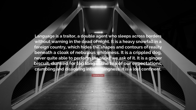 Jonathan Coe Quote: “Language is a traitor, a double agent who sleeps across borders without warning in the dead of night. It is a heavy snowfall in a foreign country, which hides the shapes and contours of reality beneath a cloak of nebulous whiteness. It is a crippled dog, never quite able to perform the tricks we ask of it. It is a ginger biscuit, dunked for too long in the tea of our expectations, crumbling and dissolving into nothingness. It is a lost continent.”