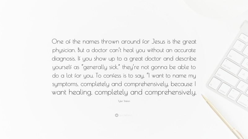 Tyler Staton Quote: “One of the names thrown around for Jesus is the great physician. But a doctor can’t heal you without an accurate diagnosis. If you show up to a great doctor and describe yourself as “generally sick,” they’re not gonna be able to do a lot for you. To confess is to say, “I want to name my symptoms, completely and comprehensively, because I want healing, completely and comprehensively.”