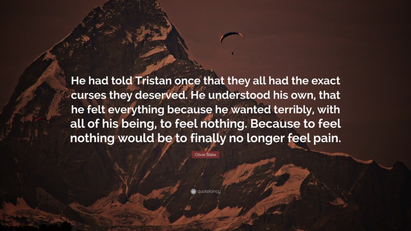 Olivie Blake Quote: “He had told Tristan once that they all had the exact curses they deserved. He understood his own, that he felt everything because he wanted terribly, with all of his being, to feel nothing. Because to feel nothing would be to finally no longer feel pain.”