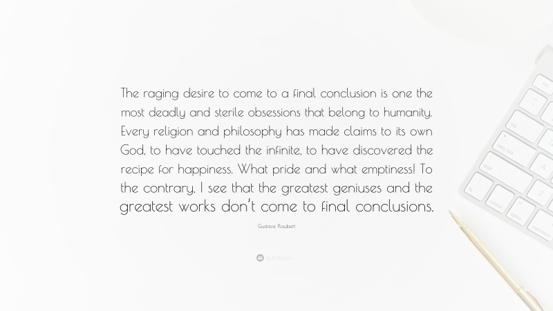Gustave Flaubert Quote: “The raging desire to come to a final conclusion is one the most deadly and sterile obsessions that belong to humanity. Every religion and philosophy has made claims to its own God, to have touched the infinite, to have discovered the recipe for happiness. What pride and what emptiness! To the contrary, I see that the greatest geniuses and the greatest works don’t come to final conclusions.”
