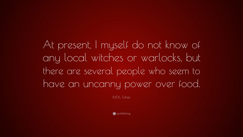 M.F.K. Fisher Quote: “At present, I myself do not know of any local witches or warlocks, but there are several people who seem to have an uncanny power over food.”