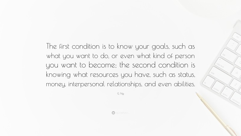G. Ng Quote: “The first condition is to know your goals, such as what you want to do, or even what kind of person you want to become; the second condition is knowing what resources you have, such as status, money, interpersonal relationships, and even abilities.”