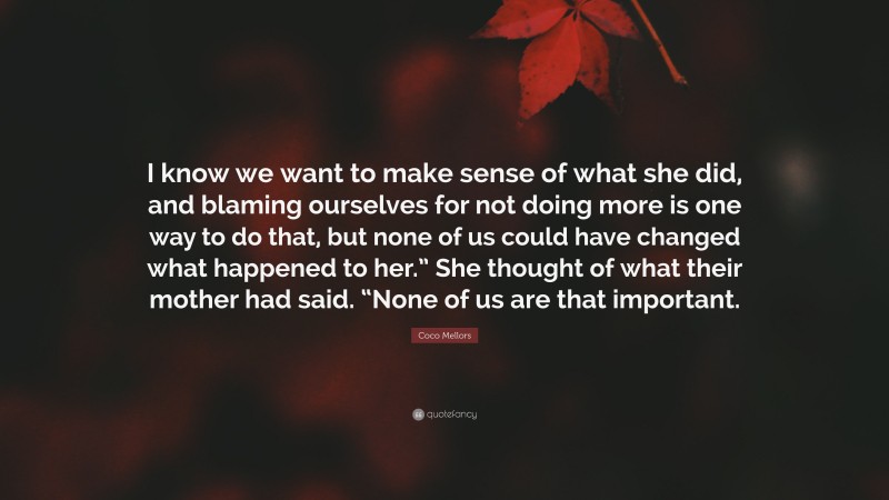 Coco Mellors Quote: “I know we want to make sense of what she did, and blaming ourselves for not doing more is one way to do that, but none of us could have changed what happened to her.” She thought of what their mother had said. “None of us are that important.”
