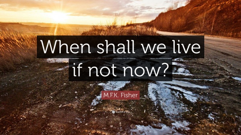 M.F.K. Fisher Quote: “When shall we live if not now?”