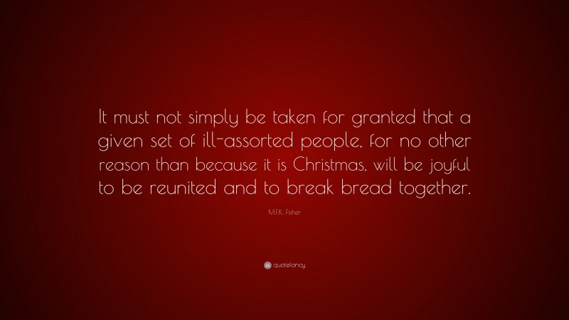 M.F.K. Fisher Quote: “It must not simply be taken for granted that a given set of ill-assorted people, for no other reason than because it is Christmas, will be joyful to be reunited and to break bread together.”