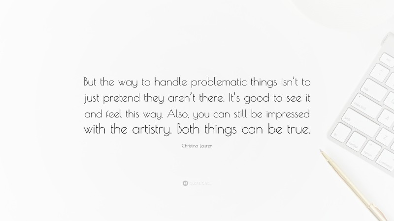 Christina Lauren Quote: “But the way to handle problematic things isn’t to just pretend they aren’t there. It’s good to see it and feel this way. Also, you can still be impressed with the artistry. Both things can be true.”