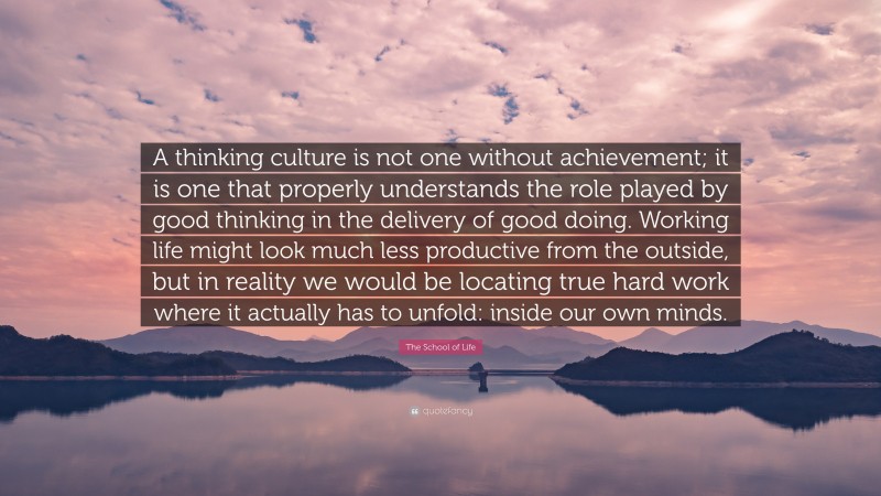 The School of Life Quote: “A thinking culture is not one without achievement; it is one that properly understands the role played by good thinking in the delivery of good doing. Working life might look much less productive from the outside, but in reality we would be locating true hard work where it actually has to unfold: inside our own minds.”