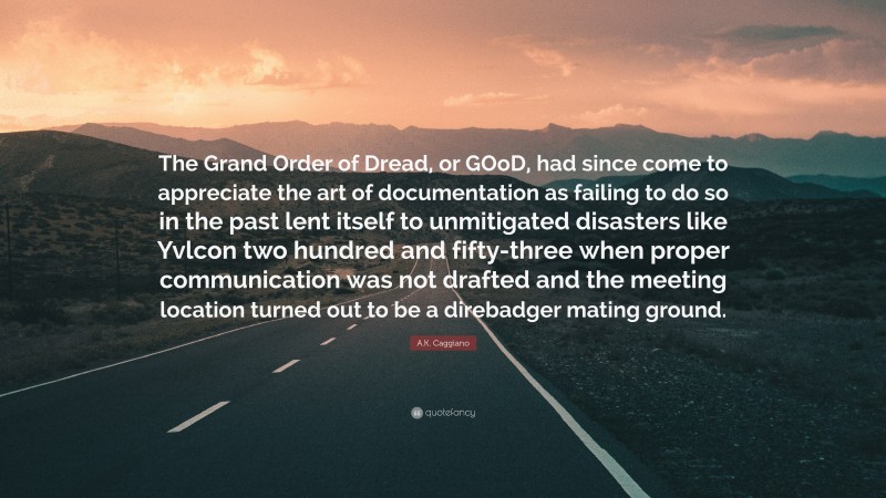 A.K. Caggiano Quote: “The Grand Order of Dread, or GOoD, had since come to appreciate the art of documentation as failing to do so in the past lent itself to unmitigated disasters like Yvlcon two hundred and fifty-three when proper communication was not drafted and the meeting location turned out to be a direbadger mating ground.”