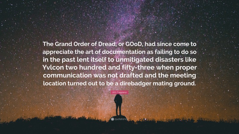 A.K. Caggiano Quote: “The Grand Order of Dread, or GOoD, had since come to appreciate the art of documentation as failing to do so in the past lent itself to unmitigated disasters like Yvlcon two hundred and fifty-three when proper communication was not drafted and the meeting location turned out to be a direbadger mating ground.”