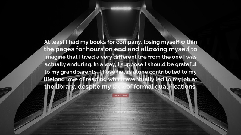Julia Roberts Quote: “At least I had my books for company, losing myself within the pages for hours on end and allowing myself to imagine that I lived a very different life from the one I was actually enduring. In a way, I suppose I should be grateful to my grandparents. Those hours alone contributed to my lifelong love of reading which eventually led to my job at the library, despite my lack of formal qualifications.”