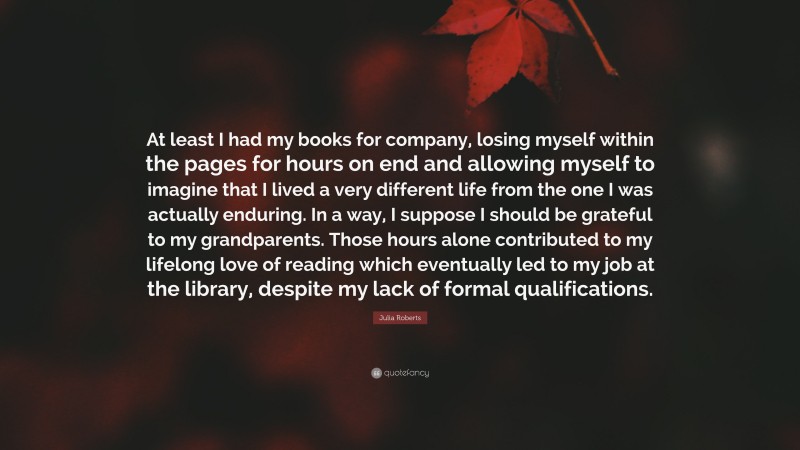 Julia Roberts Quote: “At least I had my books for company, losing myself within the pages for hours on end and allowing myself to imagine that I lived a very different life from the one I was actually enduring. In a way, I suppose I should be grateful to my grandparents. Those hours alone contributed to my lifelong love of reading which eventually led to my job at the library, despite my lack of formal qualifications.”