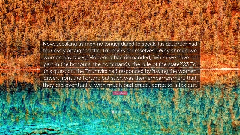 Tom Holland Quote: “Now, speaking as men no longer dared to speak, his daughter had fearlessly arraigned the Triumvirs themselves. ‘Why should we women pay taxes,’ Hortensia had demanded, ’when we have no part in the honours, the commands, the rule of the state?’23 To this question, the Triumvirs had responded by having the women driven from the Forum; but such was their embarrassment that they did eventually, with much bad grace, agree to a tax cut.”