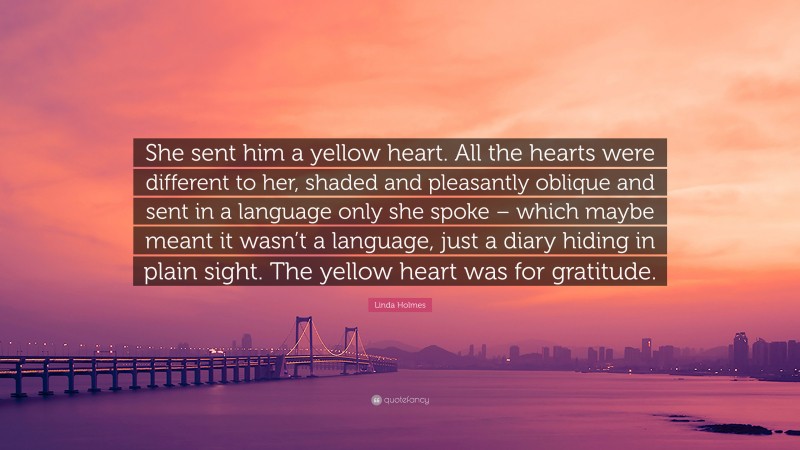 Linda Holmes Quote: “She sent him a yellow heart. All the hearts were different to her, shaded and pleasantly oblique and sent in a language only she spoke – which maybe meant it wasn’t a language, just a diary hiding in plain sight. The yellow heart was for gratitude.”