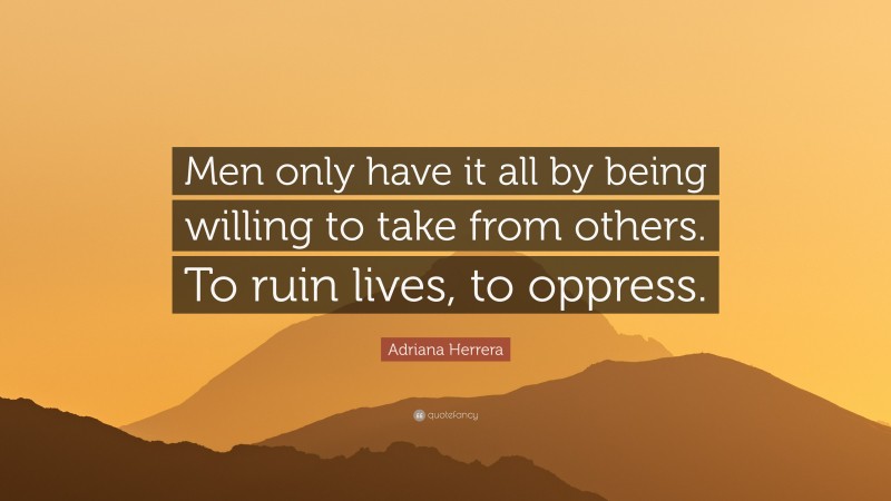 Adriana Herrera Quote: “Men only have it all by being willing to take from others. To ruin lives, to oppress.”