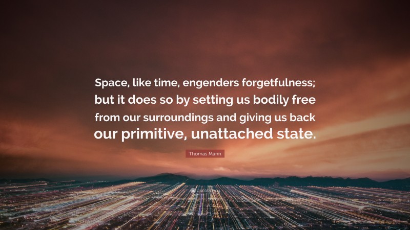 Thomas Mann Quote: “Space, like time, engenders forgetfulness; but it does so by setting us bodily free from our surroundings and giving us back our primitive, unattached state.”