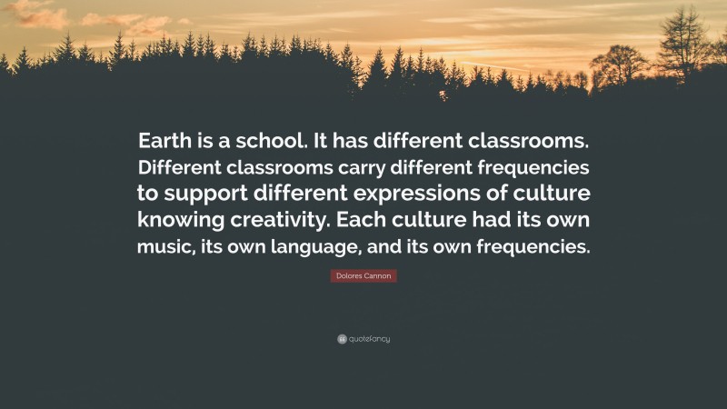 Dolores Cannon Quote: “Earth is a school. It has different classrooms. Different classrooms carry different frequencies to support different expressions of culture knowing creativity. Each culture had its own music, its own language, and its own frequencies.”