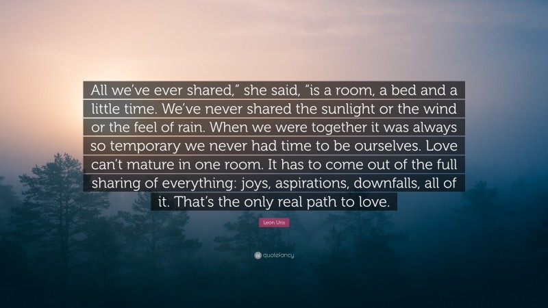 Leon Uris Quote: “All we’ve ever shared,” she said, “is a room, a bed and a little time. We’ve never shared the sunlight or the wind or the feel of rain. When we were together it was always so temporary we never had time to be ourselves. Love can’t mature in one room. It has to come out of the full sharing of everything: joys, aspirations, downfalls, all of it. That’s the only real path to love.”
