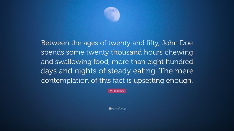 M.F.K. Fisher Quote: “Between the ages of twenty and fifty, John Doe spends some twenty thousand hours chewing and swallowing food, more than eight hundred days and nights of steady eating. The mere contemplation of this fact is upsetting enough.”