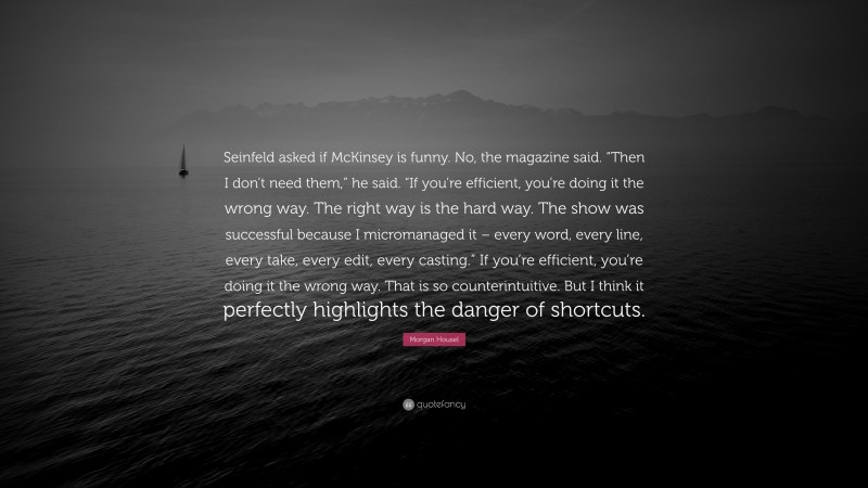 Morgan Housel Quote: “Seinfeld asked if McKinsey is funny. No, the magazine said. “Then I don’t need them,” he said. “If you’re efficient, you’re doing it the wrong way. The right way is the hard way. The show was successful because I micromanaged it – every word, every line, every take, every edit, every casting.” If you’re efficient, you’re doing it the wrong way. That is so counterintuitive. But I think it perfectly highlights the danger of shortcuts.”