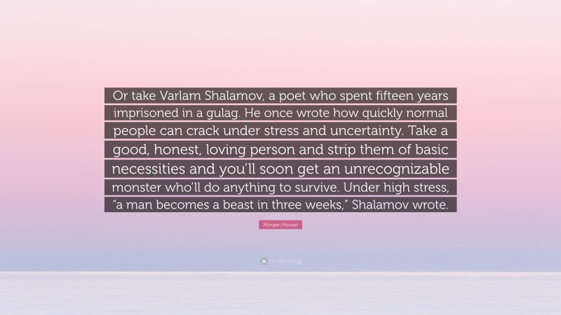 Morgan Housel Quote: “Or take Varlam Shalamov, a poet who spent fifteen years imprisoned in a gulag. He once wrote how quickly normal people can crack under stress and uncertainty. Take a good, honest, loving person and strip them of basic necessities and you’ll soon get an unrecognizable monster who’ll do anything to survive. Under high stress, “a man becomes a beast in three weeks,” Shalamov wrote.”