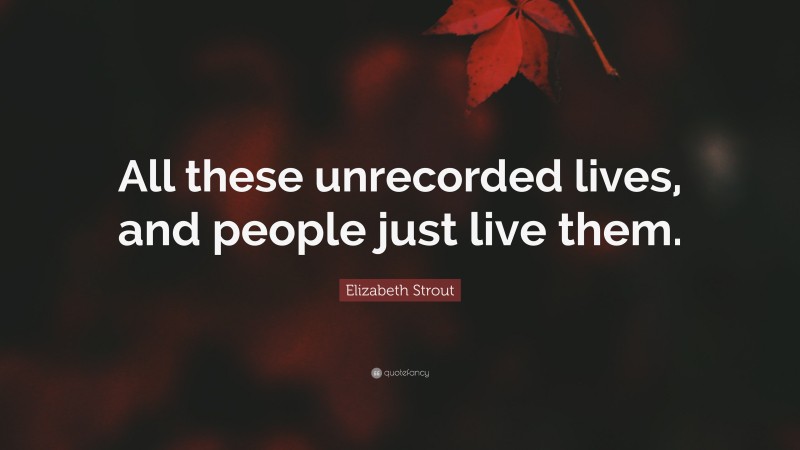 Elizabeth Strout Quote: “All these unrecorded lives, and people just live them.”